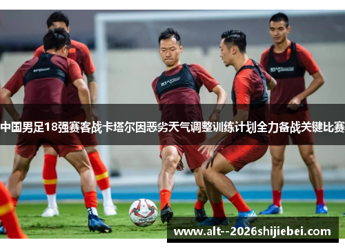 中国男足18强赛客战卡塔尔因恶劣天气调整训练计划全力备战关键比赛 中国男足18强赛客战卡塔尔因恶劣天气调整训练计划全力备战关键比赛