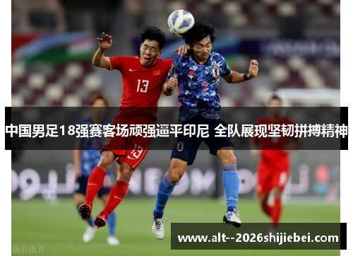 中国男足18强赛客场顽强逼平印尼 全队展现坚韧拼搏精神