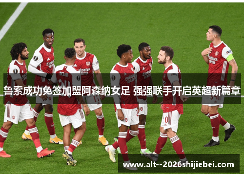 鲁索成功免签加盟阿森纳女足 强强联手开启英超新篇章 鲁索成功免签加盟阿森纳女足 强强联手开启英超新篇章