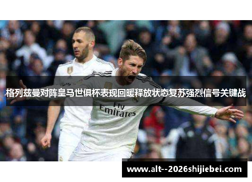 格列兹曼对阵皇马世俱杯表现回暖释放状态复苏强烈信号关键战 格列兹曼对阵皇马世俱杯表现回暖释放状态复苏强烈信号关键战